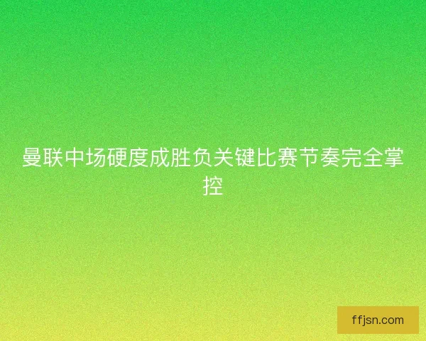 曼联中场硬度成胜负关键比赛节奏完全掌控 曼联中场硬度成胜负关键比赛节奏完全掌控