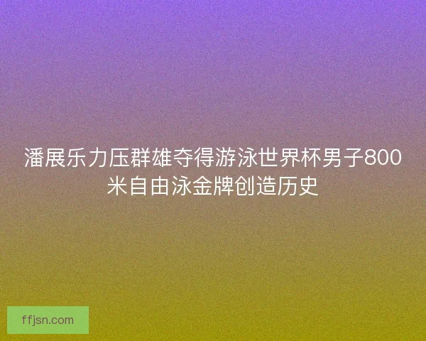 潘展乐力压群雄夺得游泳世界杯男子800米自由泳金牌创造历史 潘展乐力压群雄夺得游泳世界杯男子800米自由泳金牌创造历史