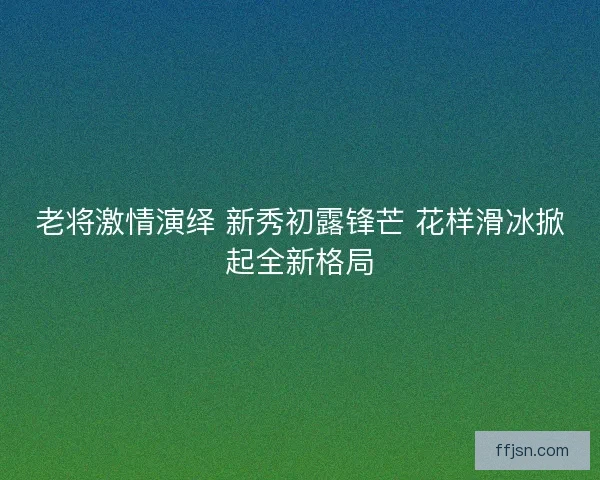 老将激情演绎 新秀初露锋芒 花样滑冰掀起全新格局