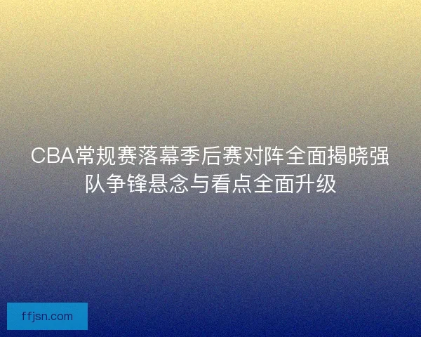 CBA常规赛落幕季后赛对阵全面揭晓强队争锋悬念与看点全面升级