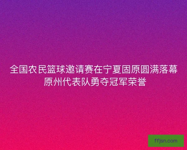 全国农民篮球邀请赛在宁夏固原圆满落幕 原州代表队勇夺冠军荣誉