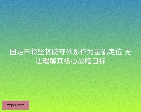国足未将坚韧防守体系作为基础定位 无法理解其核心战略目标