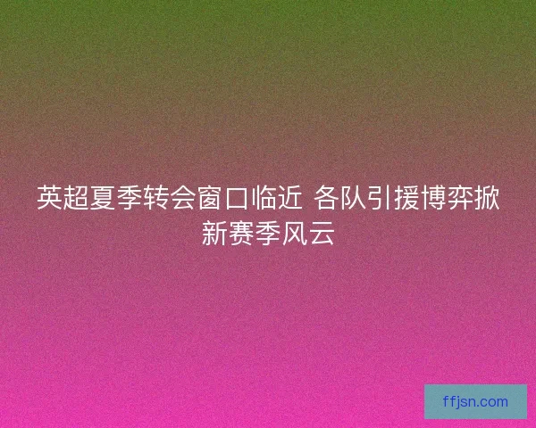 英超夏季转会窗口临近 各队引援博弈掀新赛季风云