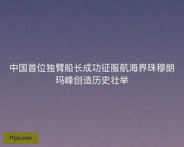 中国首位独臂船长成功征服航海界珠穆朗玛峰创造历史壮举