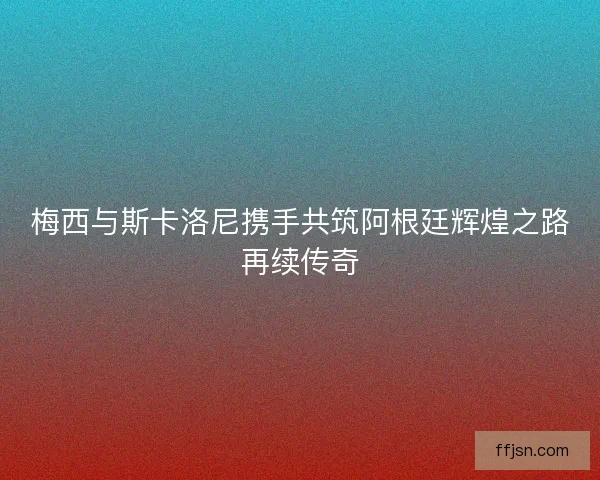 梅西与斯卡洛尼携手共筑阿根廷辉煌之路再续传奇