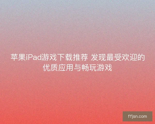 苹果iPad游戏下载推荐 发现最受欢迎的优质应用与畅玩游戏