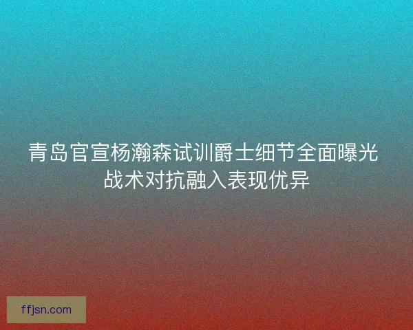 青岛官宣杨瀚森试训爵士细节全面曝光 战术对抗融入表现优异