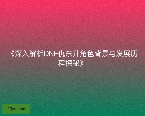 《深入解析DNF仇东升角色背景与发展历程探秘》