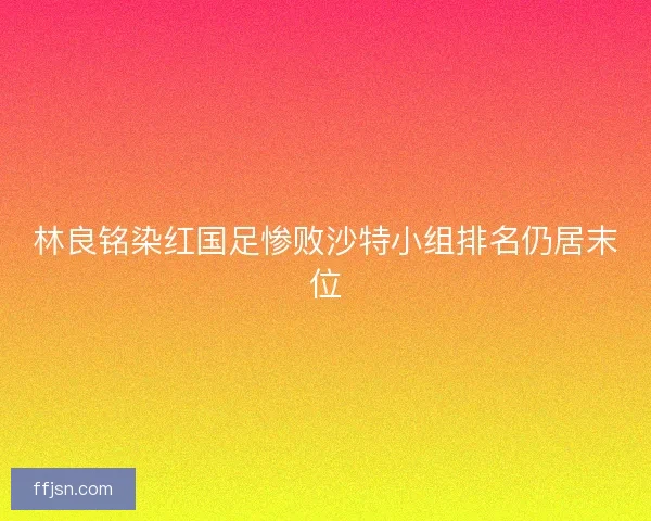 林良铭染红国足惨败沙特小组排名仍居末位