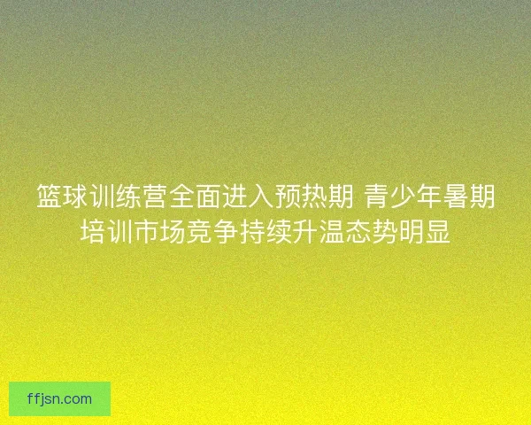篮球训练营全面进入预热期 青少年暑期培训市场竞争持续升温态势明显 篮球训练营全面进入预热期 青少年暑期培训市场竞争持续升温态势明显