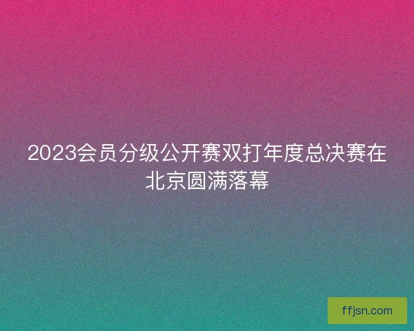 2023会员分级公开赛双打年度总决赛在北京圆满落幕