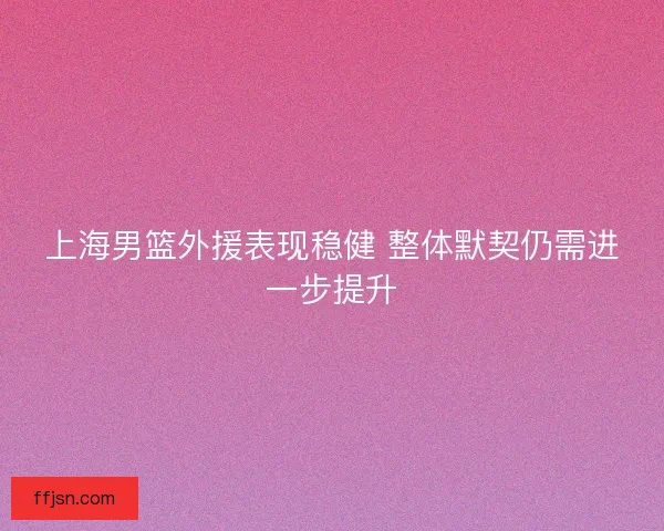 上海男篮外援表现稳健 整体默契仍需进一步提升