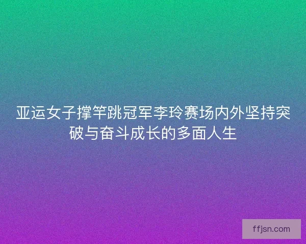 亚运女子撑竿跳冠军李玲赛场内外坚持突破与奋斗成长的多面人生 亚运女子撑竿跳冠军李玲赛场内外坚持突破与奋斗成长的多面人生