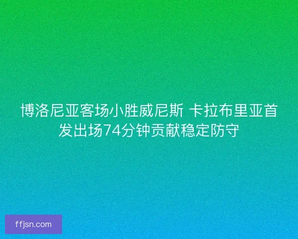 博洛尼亚客场小胜威尼斯 卡拉布里亚首发出场74分钟贡献稳定防守