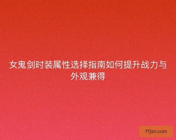女鬼剑时装属性选择指南如何提升战力与外观兼得